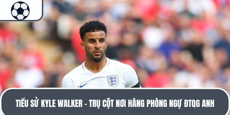 Tiểu sử Kyle Walker - Trụ cột nơi hàng phòng ngự ĐTQG Anh